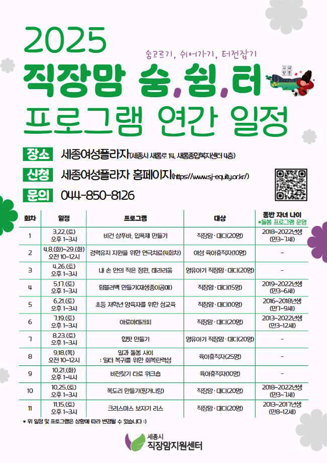 2025 직장맘 숨.쉼.터 프로그램 연간 일정 (숨고르기, 쉬어가기, 터전잡기) 장소: 세종여성플라자 (세종시 새롬로 11, 새롬종합복지센터 내) / 신청: 세종여성플라자 홈페이지 (https://www.ssj-equity.or.kr) / 문의: 044-850-8126 [1회차] 3.22(토) 오후1~3시 비건 샴푸바, 입욕제 만들기 : 대상 직장맘·대디(20명) / 동반자녀나이 2018~2022년생(만3~7세) [2회차] 4.8(화)~29(화) 오전10~12시 경력유지 지원을 위한 연극치료(4회차) : 대상 여성 육아휴직자(10명) [3회차] 4.26(토) 오후1~3시 내 손안의 작은 정원, 테라리움 : 대상 영유아기 직장맘·대디(20명) [4회차] 5.17(토) 오후1~3시 텀블러백 만들기(재생종이굥예) : 대상 직장맘·대디(10명) / 동반자녀나이 2019~2022년생 (만3~6세) [5회차] 6.21(토) 오후1-3시 초등 저학년 양육자를 위한 성교육 : 대상 직장맘·대디(20명) / 동반자녀나이 2016~2018년생(만7~9세) [6회차] 7.19(토) 오후1~3시 아로마테라피 : 대상 직장맘·대디(20명) / 동반자녀나이 2013~2022년생(만3~12세) [7회차] 8.23(토) 오후1~3시 힙팟 만들기 : 대상 영유아기 직장맘·대디(20명) [8회차] 9.18(목) 오전10~12시 일과 돌봄 사이(일터 복귀를 위한 회복탄력성) : 대상 육아휴직자(25명) [9회차] 10.21(화) 오후1~4시 비전찾기 타로워크숍 : 대상 육아휴직자(10명) [10회차] 10.25(토) 오후1~3시 목도리 만들기(핑거니링) : 대상 직장맘·대디(20명) / 동반자녀나이 2018~2022년생 (만3~7세) [11회차] 11.15(토) 오후 1~3시 크리스마스 보자기 리스 : 대상 직장맘·대디(20명) / 동반자녀나이 2013~2017년생(만8~12세) 위 일정 및 프로그램은 상황에 따라 변경될 수 있습니다 세종시직장맘지원센터