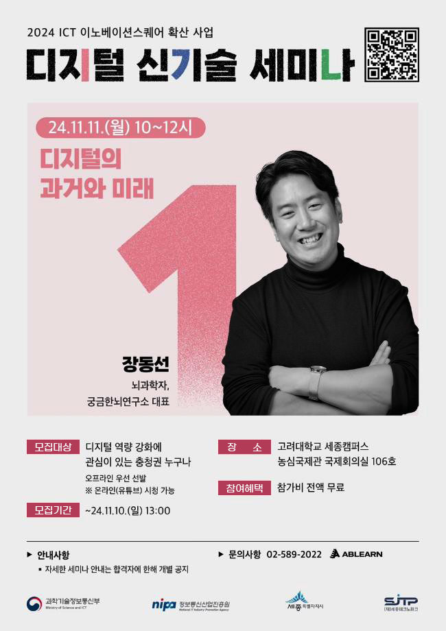 2024 ICT 이노베이션스퀘어 확산 사업 디지털 신기술 세미나 24.11.11.(월) 10~12시 디지털의 과거와 미래 장동선 뇌과학자, 궁금한뇌연구소 대표 모집대상 디지털 역량 강화에 관심이 있는 충청권 누구나 오프라인 우선 선발 ※ 온라인(유튜브) 시청 가능 모집기간 ~24.11.10.(일) 13:00 장소 고려대학교 세종캠퍼스 농심국제관 국제회의실 106호 참여혜택 참가비 전액 무료 안내사항 ▪ 자세한 세미나 안내는 합격자에 한해 개별 공지 문의사항 02-589-2022 ABLEARN 과학기술정보통신부 정보통신산업진흥원 세종특별자치시 SJP세종지역정보통신지원센터