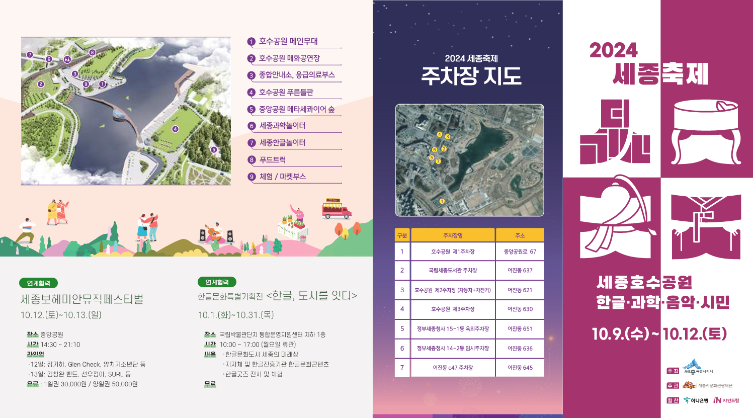 ① 호수공원 메인무대 ② 호수공원 매화공연장 ③ 종합안내소, 응급의료부스 ④ 호수공원 푸른들판 ⑤ 중앙공원 메타세쿼이아 숲 ⑥ 세종과학놀이터 ⑦ 세종한글놀이터 ⑧ 푸드트럭 ⑨ 체험 / 마켓부스 2024 세종축제 주차장 지도 1 호수공원 제1주차장 중앙공원로 67, 2 국립세종도서관 주차장 아름1로 637, 3 호수공원 제2주차장(자동차극장) 아름동 621, 4 호수공원 제3주차장 아름동 630, 5 정부세종청사 14-15동 외부주차장 아름동 651, 6 정부세종청사 14-26동 외부주차장 아름동 636, 7 아름동 c47 주차장 아름동 645 연계협력 세종보헤미안뮤직페스티벌 10.12.(토)~10.13.(일) 장소 중앙공원 시간 14:30 ~ 21:10 라인업 - 12일: 정기하, Glen Check, 양치기소년단 등 - 13일: 김창완 밴드, 선우정아, SURL 등 요금 : 1일권 30,000원 / 양일권 50,000원 연계협력 한글문화특별기획전 <한글, 도시를 잇다> 10.1.(화)~10.31.(목) 장소 국립박물관단지 통합운영지원센터 지하 1층 시간 10:00 ~ 17:00 (월요일 휴관) 내용 : 한글관련도시 세종의 미래상 - 지자체 및 한국관광공사 한글콘텐츠 - 한글굿즈 전시 및 체험 2024 세종축제 세종호수공원 한글&middot;과학&middot;음악&middot;시민 10.9.(수)~10.12.(토) 주최 세종특별자치시 주관 세종시문화관광재단 후원 하나은행 자연드림
